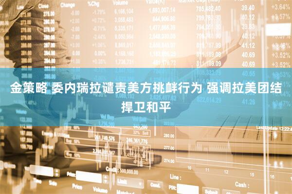 金策略 委内瑞拉谴责美方挑衅行为 强调拉美团结捍卫和平