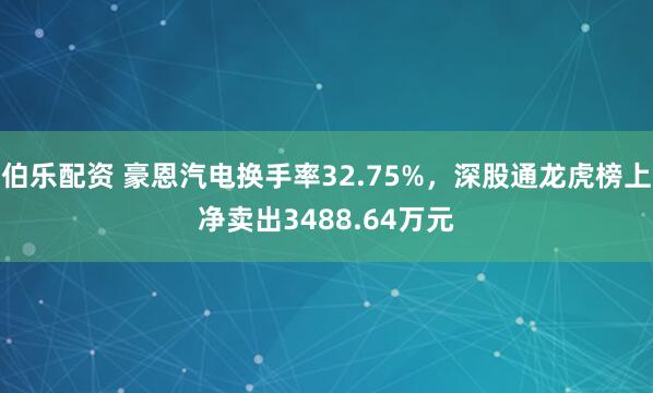 伯乐配资 豪恩汽电换手率32.75%，深股通龙虎榜上净卖出3488.64万元
