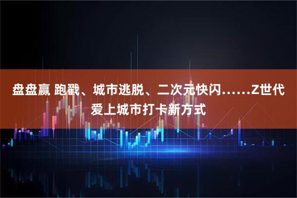 盘盘赢 跑戳、城市逃脱、二次元快闪……Z世代爱上城市打卡新方式