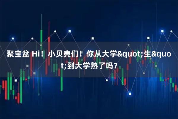 聚宝盆 Hi！小贝壳们！你从大学&quot;生&quot;到大学熟了吗？
