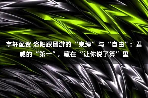 宇轩配资 洛阳跟团游的 “束缚” 与 “自由”：君威的 “第一”，藏在 “让你说了算” 里