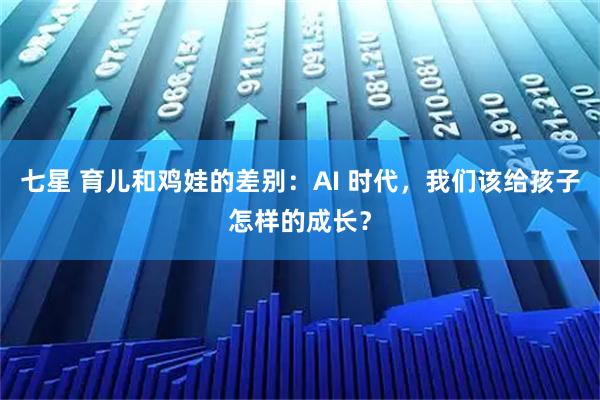 七星 育儿和鸡娃的差别：AI 时代，我们该给孩子怎样的成长？