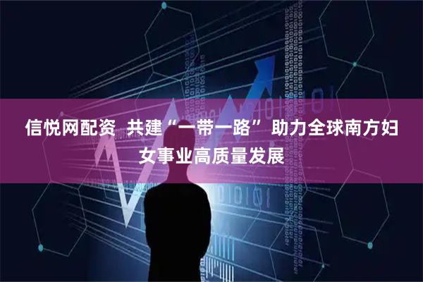 信悦网配资  共建“一带一路” 助力全球南方妇女事业高质量发展