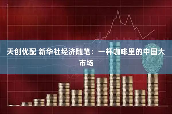 天创优配 新华社经济随笔：一杯咖啡里的中国大市场
