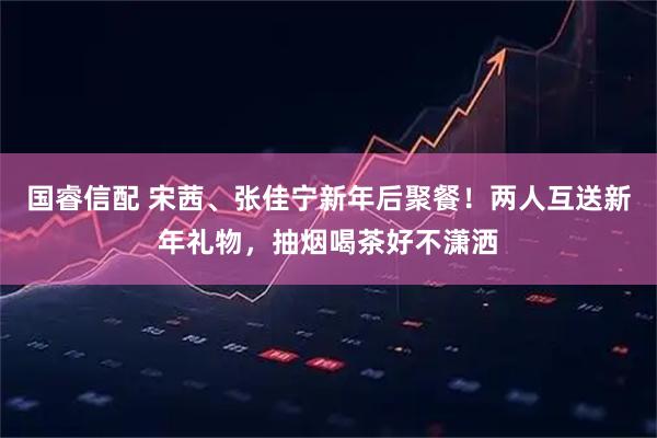 国睿信配 宋茜、张佳宁新年后聚餐！两人互送新年礼物，抽烟喝茶好不潇洒