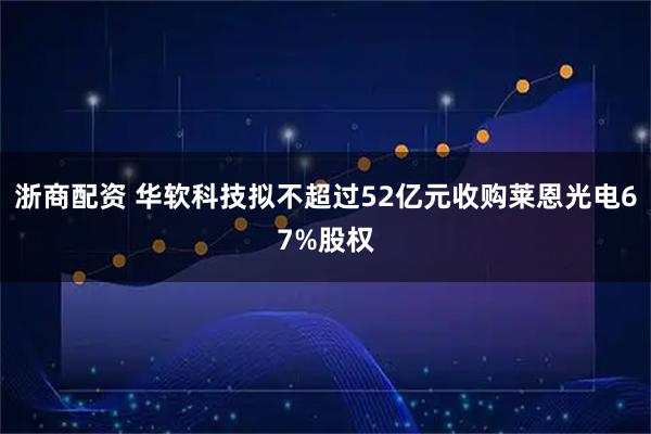 浙商配资 华软科技拟不超过52亿元收购莱恩光电67%股权