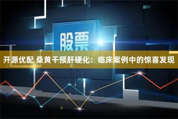 开源优配 桑黄干预肝硬化：临床案例中的惊喜发现