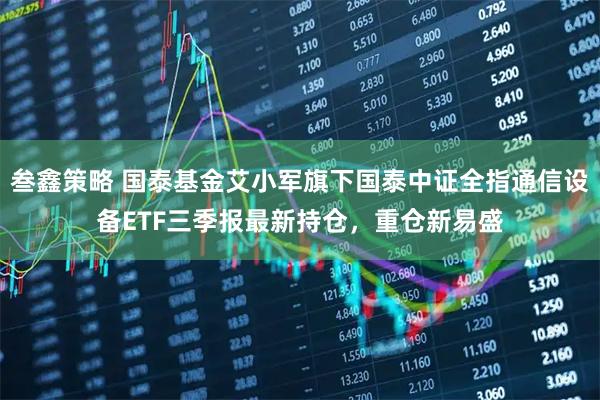 叁鑫策略 国泰基金艾小军旗下国泰中证全指通信设备ETF三季报最新持仓，重仓新易盛