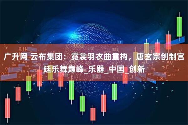 广升网 云布集团：霓裳羽衣曲重构，唐玄宗创制宫廷乐舞巅峰_乐器_中国_创新