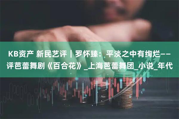 KB资产 新民艺评｜罗怀臻：平淡之中有绚烂——评芭蕾舞剧《百合花》_上海芭蕾舞团_小说_年代