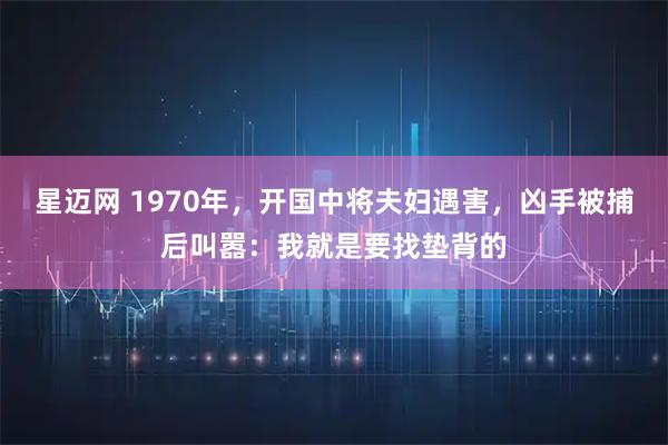 星迈网 1970年，开国中将夫妇遇害，凶手被捕后叫嚣：我就是要找垫背的
